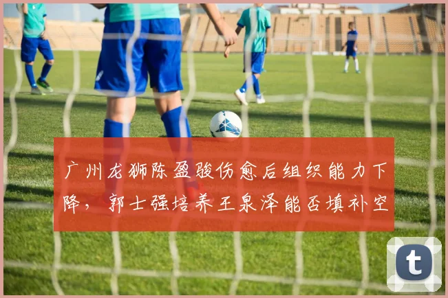 广州龙狮陈盈骏伤愈后组织能力下降,郭士强培养王泉泽能否填补空缺?