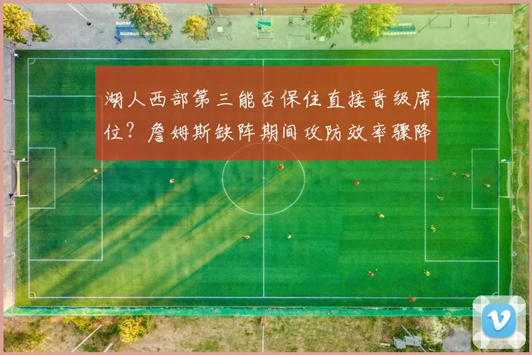 湖人西部第三能否保住直接晋级席位?詹姆斯缺阵期间攻防效率骤降成隐患