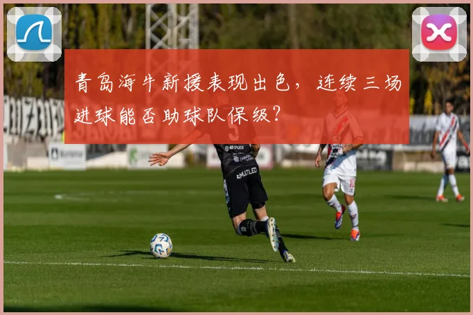 青岛海牛新援表现出色，连续三场进球能否助球队保级？
