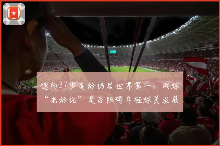 德约37岁高龄仍居世界第一,网球“老龄化”是否阻碍年轻球员发展成焦点
