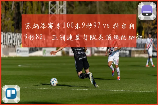 苏炳添赛季100米9秒97 vs 科尔利9秒82,亚洲速度与欧美顶级的细微差距