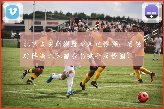 北京国安新援磨合未达预期，客场对阵浙江队能否打破平局怪圈？