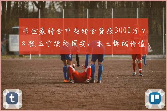 韦世豪转会申花转会费报3000万 vs 张玉宁续约国安,本土锋线价值重估