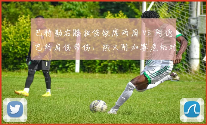 巴特勒右膝扭伤缺席两周 vs 阿德巴约肩伤带伤,热火附加赛危机对比