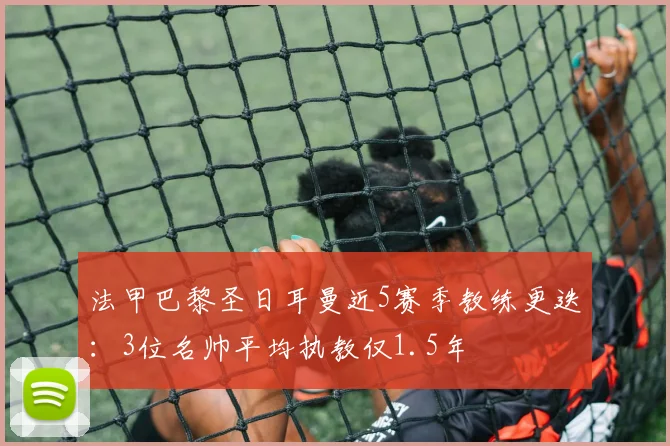 法甲巴黎圣日耳曼近5赛季教练更迭：3位名帅平均执教仅1.5年